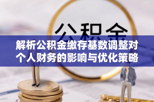 果洛解析公积金缴存基数调整对个人财务的影响与优化策略