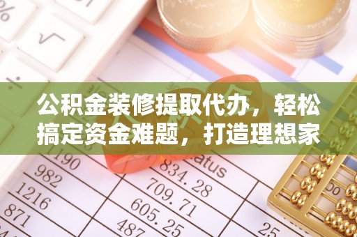 果洛公积金装修提取代办，轻松搞定资金难题，打造理想家居