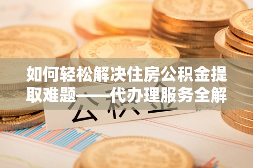 果洛如何轻松解决住房公积金提取难题——代办理服务全解析