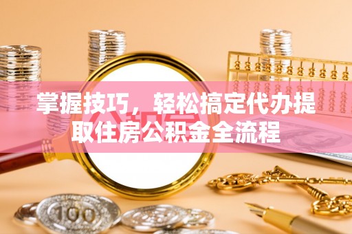 果洛掌握技巧，轻松搞定代办提取住房公积金全流程