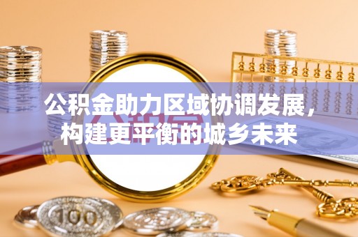果洛公积金助力区域协调发展，构建更平衡的城乡未来