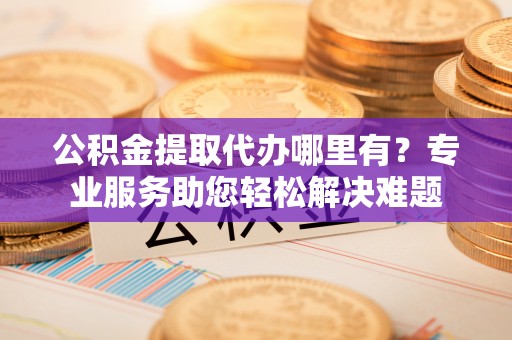 果洛公积金提取代办哪里有？专业服务助您轻松解决难题