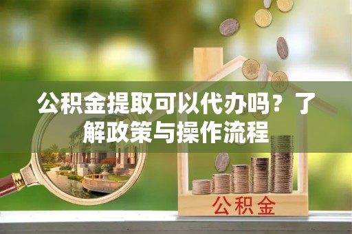 果洛公积金提取可以代办吗？了解政策与操作流程