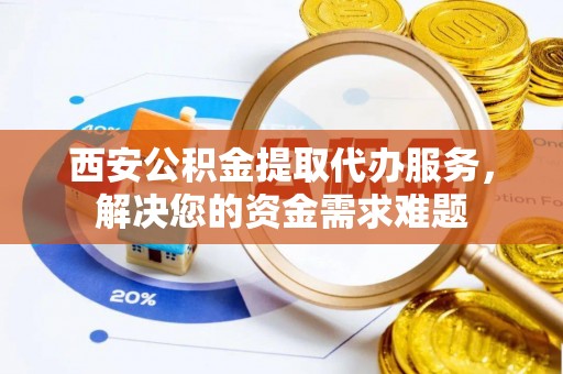 果洛西安公积金提取代办服务，解决您的资金需求难题