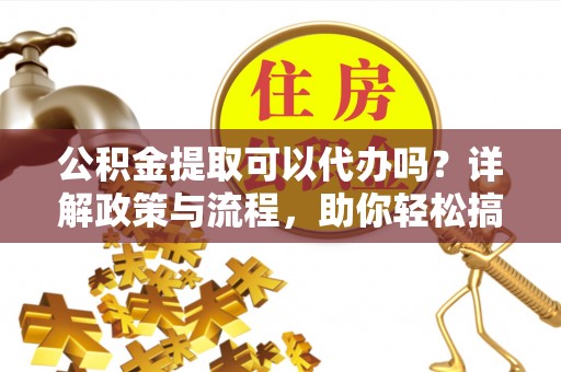 果洛公积金提取可以代办吗？详解政策与流程，助你轻松搞定！