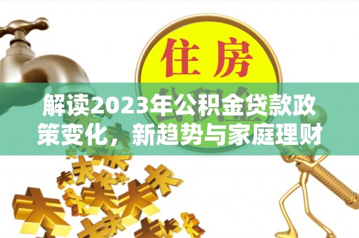 果洛解读2023年公积金贷款政策变化，新趋势与家庭理财规划