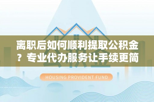 果洛离职后如何顺利提取公积金？专业代办服务让手续更简单