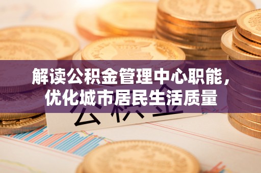 果洛解读公积金管理中心职能，优化城市居民生活质量