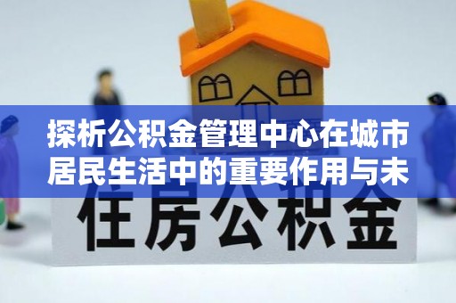 果洛探析公积金管理中心在城市居民生活中的重要作用与未来发展趋势