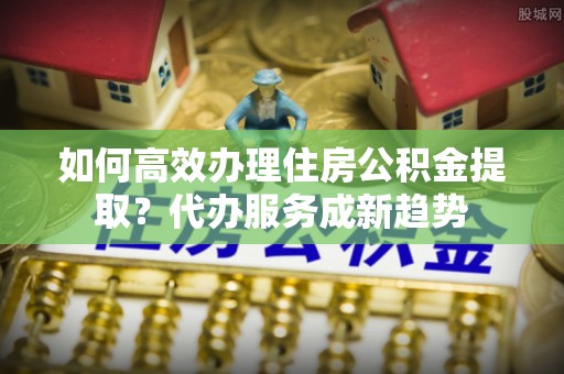 果洛如何高效办理住房公积金提取？代办服务成新趋势
