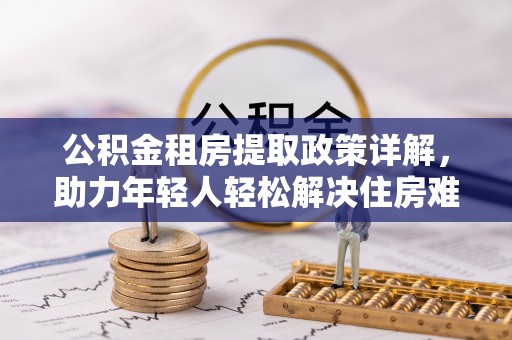 果洛公积金租房提取政策详解，助力年轻人轻松解决住房难题