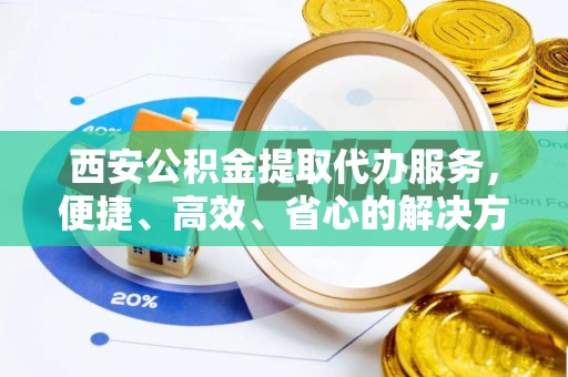 果洛西安公积金提取代办服务，便捷、高效、省心的解决方案