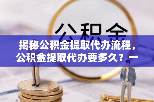 果洛揭秘公积金提取代办流程，公积金提取代办要多久？一文读懂