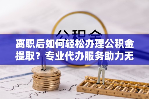 果洛离职后如何轻松办理公积金提取？专业代办服务助力无忧