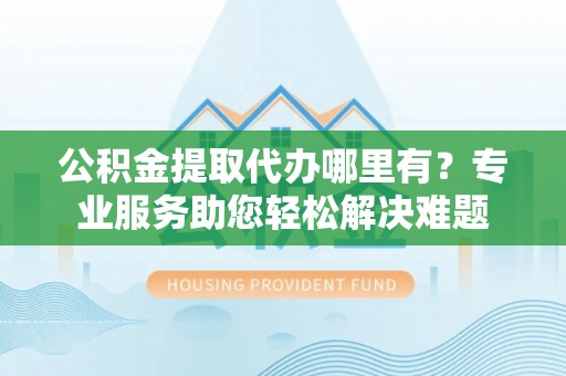 果洛公积金提取代办哪里有？专业服务助您轻松解决难题