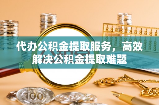 果洛代办公积金提取服务，高效解决公积金提取难题