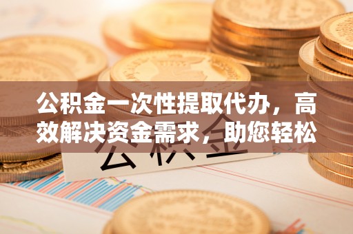 果洛公积金一次性提取代办，高效解决资金需求，助您轻松应对生活难题