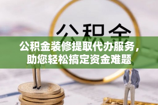 果洛公积金装修提取代办服务，助您轻松搞定资金难题