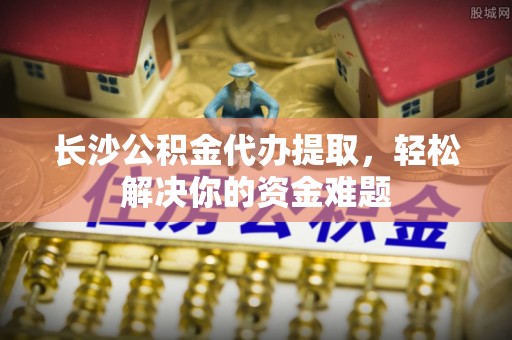 果洛长沙公积金代办提取，轻松解决你的资金难题