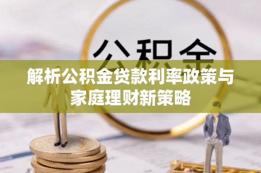 果洛解析公积金贷款利率政策与家庭理财新策略