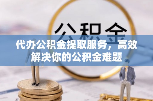 果洛代办公积金提取服务，高效解决你的公积金难题