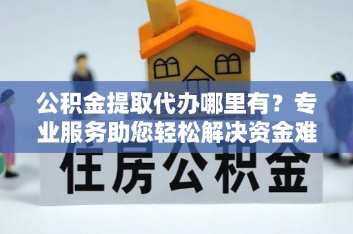 果洛公积金提取代办哪里有？专业服务助您轻松解决资金难题