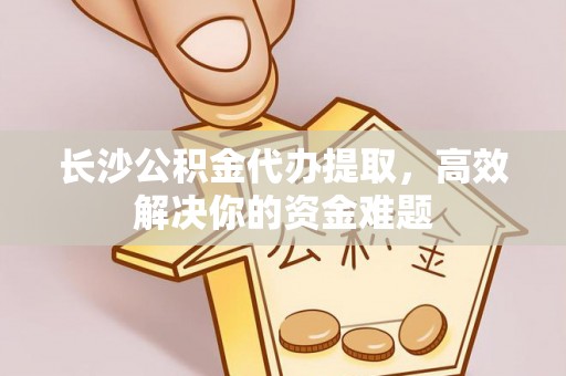 果洛长沙公积金代办提取，高效解决你的资金难题