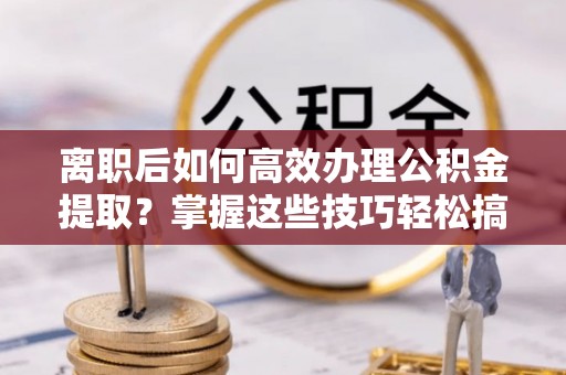 果洛离职后如何高效办理公积金提取？掌握这些技巧轻松搞定