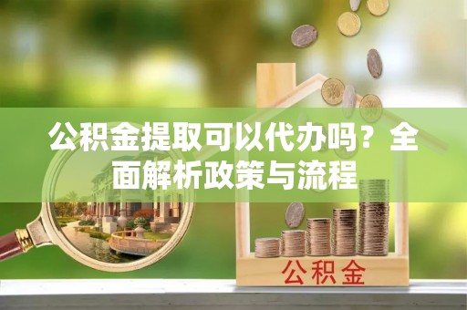 果洛公积金提取可以代办吗？全面解析政策与流程