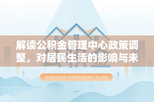 果洛解读公积金管理中心政策调整，对居民生活的影响与未来展望