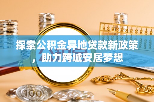 果洛探索公积金异地贷款新政策，助力跨城安居梦想