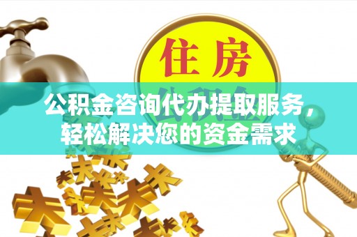 果洛公积金咨询代办提取服务，轻松解决您的资金需求