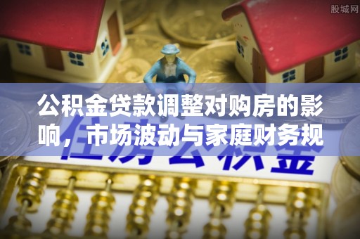 果洛公积金贷款调整对购房的影响，市场波动与家庭财务规划