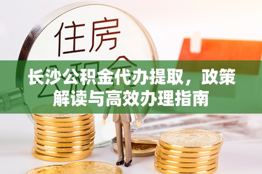 果洛长沙公积金代办提取，政策解读与高效办理指南