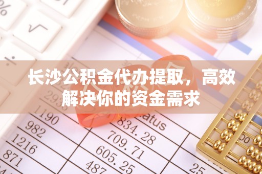 果洛长沙公积金代办提取，高效解决你的资金需求