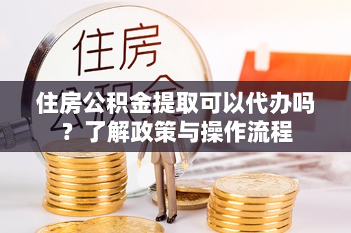 果洛住房公积金提取可以代办吗？了解政策与操作流程