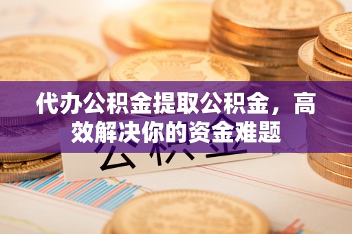 果洛代办公积金提取公积金，高效解决你的资金难题