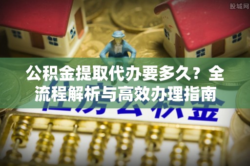果洛公积金提取代办要多久？全流程解析与高效办理指南