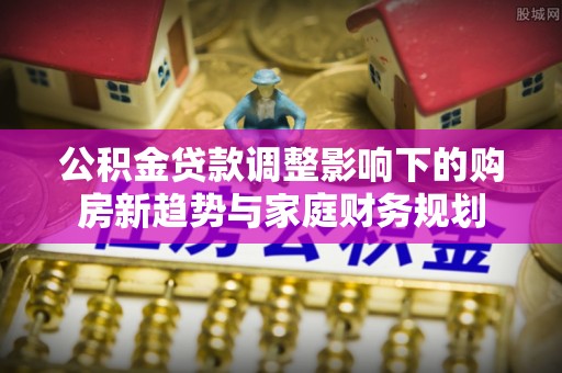 果洛公积金贷款调整影响下的购房新趋势与家庭财务规划