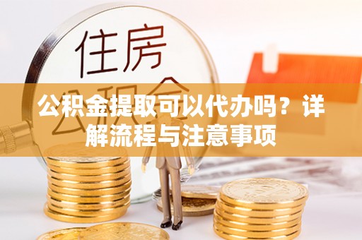 果洛公积金提取可以代办吗？详解流程与注意事项