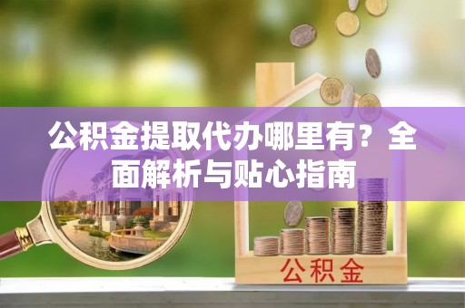 果洛公积金提取代办哪里有？全面解析与贴心指南