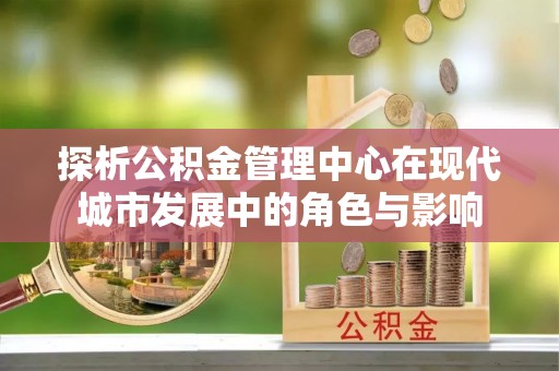 果洛探析公积金管理中心在现代城市发展中的角色与影响