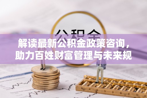 果洛解读最新公积金政策咨询，助力百姓财富管理与未来规划