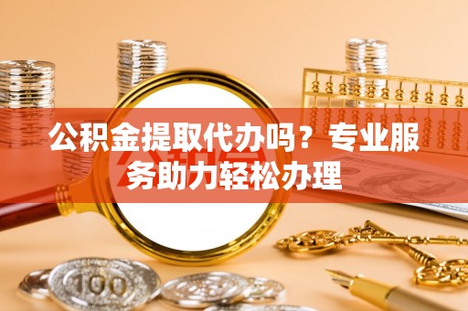 果洛公积金提取代办吗？专业服务助力轻松办理