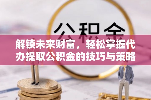果洛解锁未来财富，轻松掌握代办提取公积金的技巧与策略