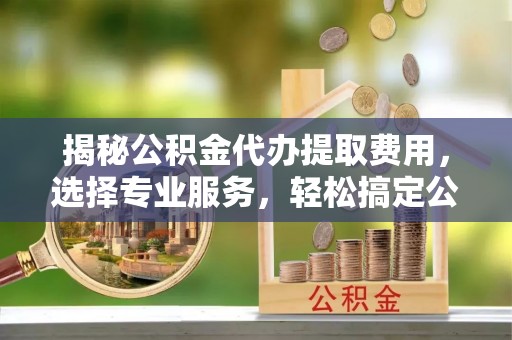 果洛揭秘公积金代办提取费用，选择专业服务，轻松搞定公积金提取