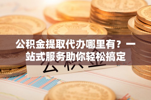 果洛公积金提取代办哪里有？一站式服务助你轻松搞定