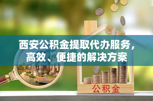 果洛西安公积金提取代办服务，高效、便捷的解决方案