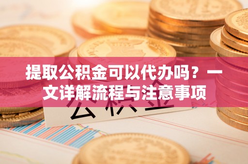 果洛提取公积金可以代办吗？一文详解流程与注意事项