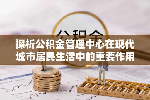 果洛探析公积金管理中心在现代城市居民生活中的重要作用